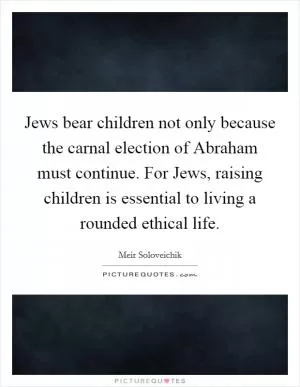 Jews bear children not only because the carnal election of Abraham must continue. For Jews, raising children is essential to living a rounded ethical life Picture Quote #1