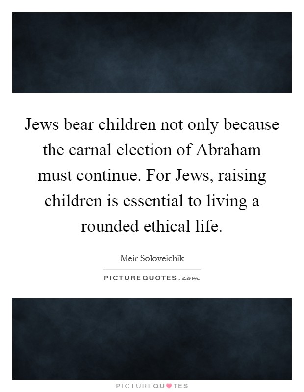 Jews bear children not only because the carnal election of Abraham must continue. For Jews, raising children is essential to living a rounded ethical life. Picture Quote #1