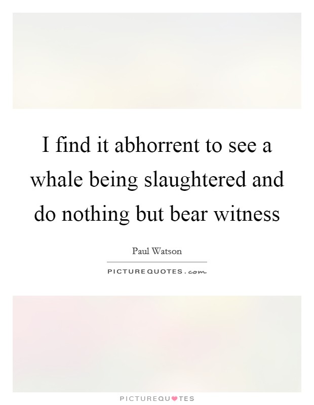 I find it abhorrent to see a whale being slaughtered and do nothing but bear witness Picture Quote #1