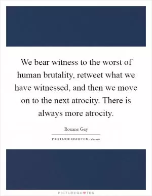 We bear witness to the worst of human brutality, retweet what we have witnessed, and then we move on to the next atrocity. There is always more atrocity Picture Quote #1