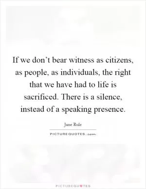 If we don’t bear witness as citizens, as people, as individuals, the right that we have had to life is sacrificed. There is a silence, instead of a speaking presence Picture Quote #1