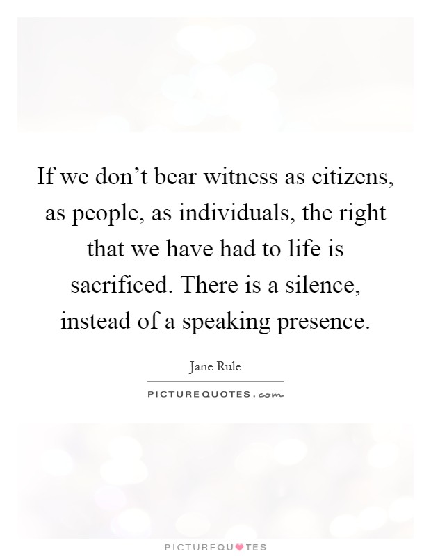 If we don't bear witness as citizens, as people, as individuals, the right that we have had to life is sacrificed. There is a silence, instead of a speaking presence. Picture Quote #1