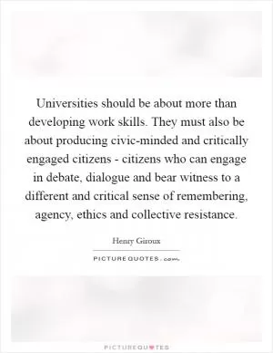 Universities should be about more than developing work skills. They must also be about producing civic-minded and critically engaged citizens - citizens who can engage in debate, dialogue and bear witness to a different and critical sense of remembering, agency, ethics and collective resistance Picture Quote #1