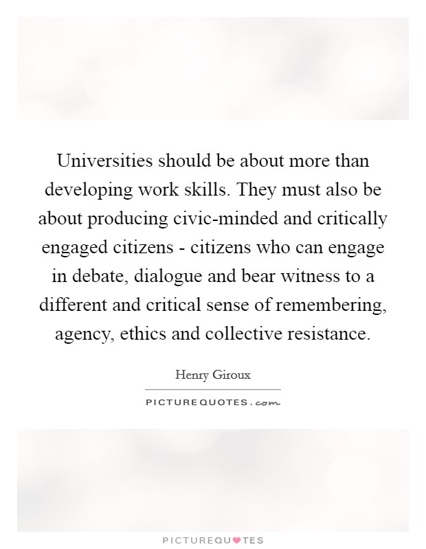 Universities should be about more than developing work skills. They must also be about producing civic-minded and critically engaged citizens - citizens who can engage in debate, dialogue and bear witness to a different and critical sense of remembering, agency, ethics and collective resistance. Picture Quote #1
