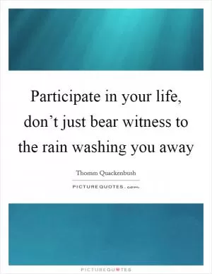 Participate in your life, don’t just bear witness to the rain washing you away Picture Quote #1