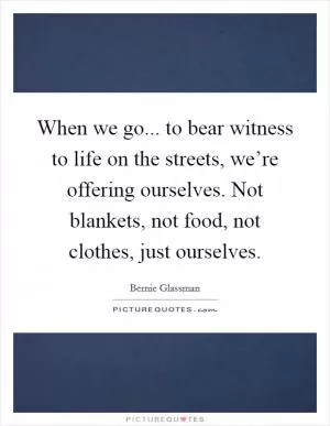 When we go... to bear witness to life on the streets, we’re offering ourselves. Not blankets, not food, not clothes, just ourselves Picture Quote #1
