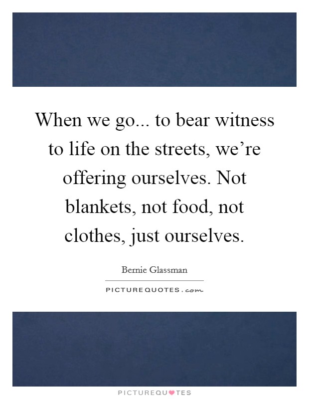 When we go... to bear witness to life on the streets, we're offering ourselves. Not blankets, not food, not clothes, just ourselves. Picture Quote #1