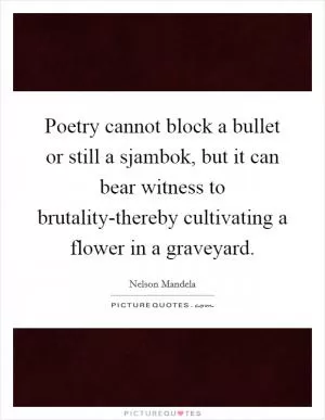 Poetry cannot block a bullet or still a sjambok, but it can bear witness to brutality-thereby cultivating a flower in a graveyard Picture Quote #1