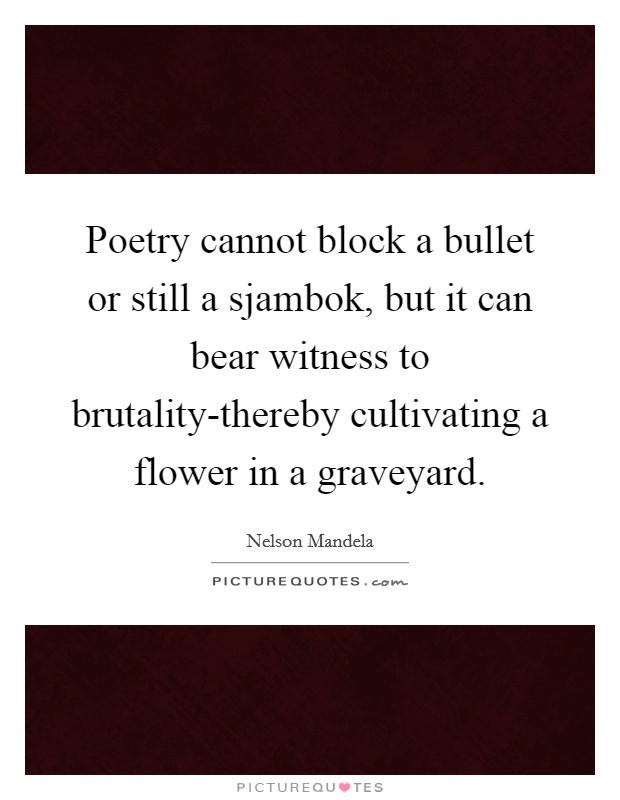Poetry cannot block a bullet or still a sjambok, but it can bear witness to brutality-thereby cultivating a flower in a graveyard. Picture Quote #1