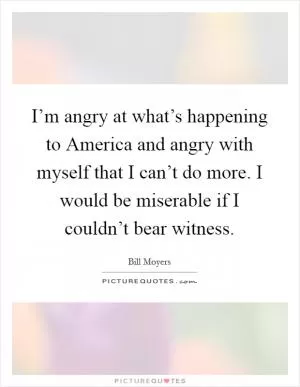 I’m angry at what’s happening to America and angry with myself that I can’t do more. I would be miserable if I couldn’t bear witness Picture Quote #1