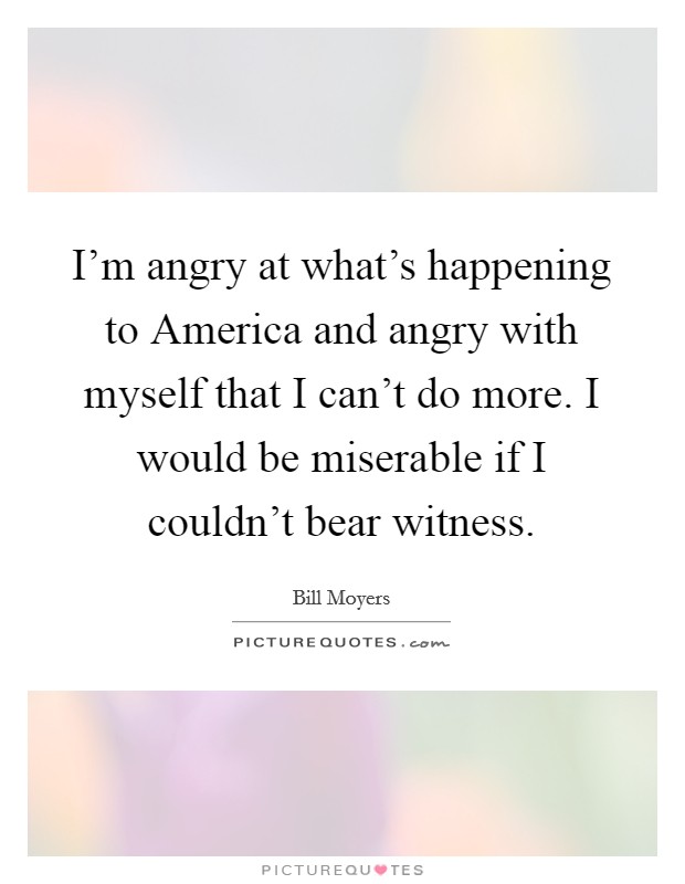 I'm angry at what's happening to America and angry with myself that I can't do more. I would be miserable if I couldn't bear witness. Picture Quote #1