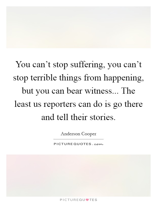 You can't stop suffering, you can't stop terrible things from happening, but you can bear witness... The least us reporters can do is go there and tell their stories. Picture Quote #1