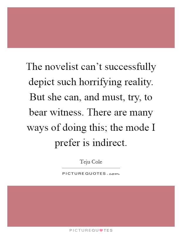 The novelist can't successfully depict such horrifying reality. But she can, and must, try, to bear witness. There are many ways of doing this; the mode I prefer is indirect. Picture Quote #1