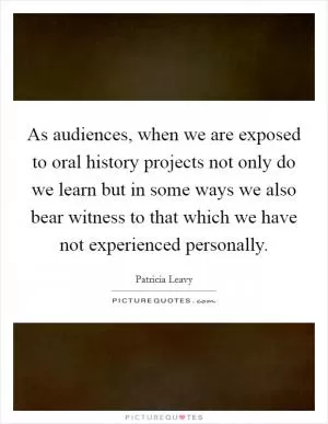 As audiences, when we are exposed to oral history projects not only do we learn but in some ways we also bear witness to that which we have not experienced personally Picture Quote #1