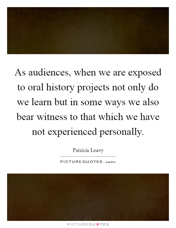 As audiences, when we are exposed to oral history projects not only do we learn but in some ways we also bear witness to that which we have not experienced personally. Picture Quote #1