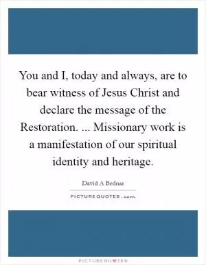 You and I, today and always, are to bear witness of Jesus Christ and declare the message of the Restoration. ... Missionary work is a manifestation of our spiritual identity and heritage Picture Quote #1