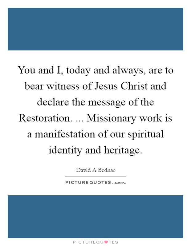 You and I, today and always, are to bear witness of Jesus Christ and declare the message of the Restoration. ... Missionary work is a manifestation of our spiritual identity and heritage. Picture Quote #1