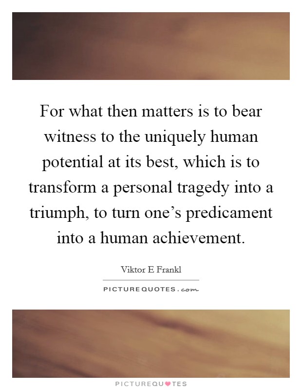For what then matters is to bear witness to the uniquely human potential at its best, which is to transform a personal tragedy into a triumph, to turn one's predicament into a human achievement. Picture Quote #1