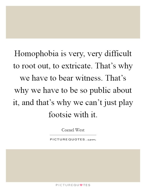 Homophobia is very, very difficult to root out, to extricate. That's why we have to bear witness. That's why we have to be so public about it, and that's why we can't just play footsie with it. Picture Quote #1