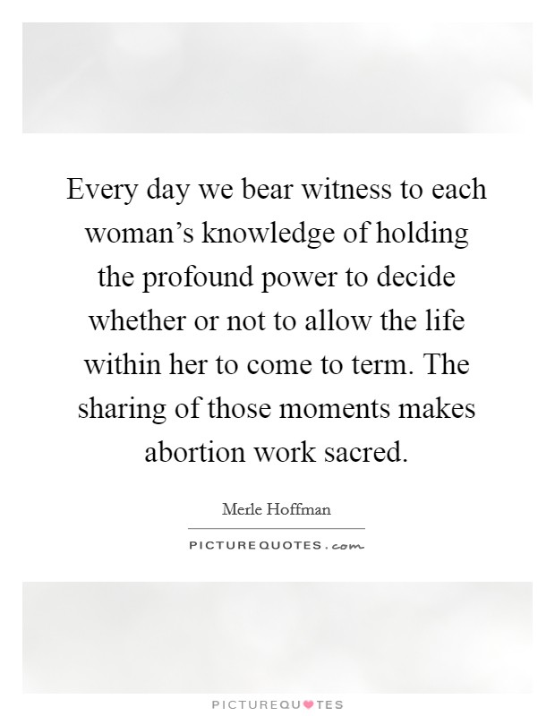 Every day we bear witness to each woman's knowledge of holding the profound power to decide whether or not to allow the life within her to come to term. The sharing of those moments makes abortion work sacred. Picture Quote #1