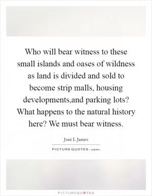 Who will bear witness to these small islands and oases of wildness as land is divided and sold to become strip malls, housing developments,and parking lots? What happens to the natural history here? We must bear witness Picture Quote #1