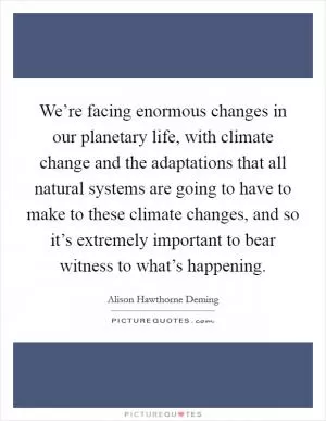 We’re facing enormous changes in our planetary life, with climate change and the adaptations that all natural systems are going to have to make to these climate changes, and so it’s extremely important to bear witness to what’s happening Picture Quote #1