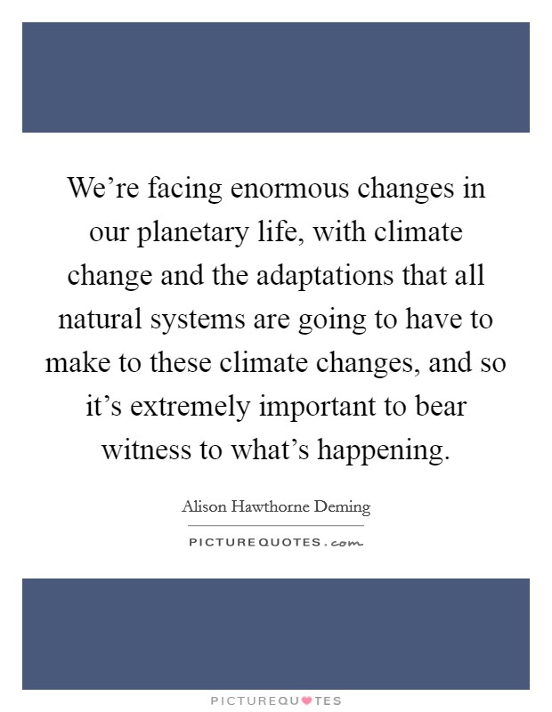 We're facing enormous changes in our planetary life, with climate change and the adaptations that all natural systems are going to have to make to these climate changes, and so it's extremely important to bear witness to what's happening. Picture Quote #1