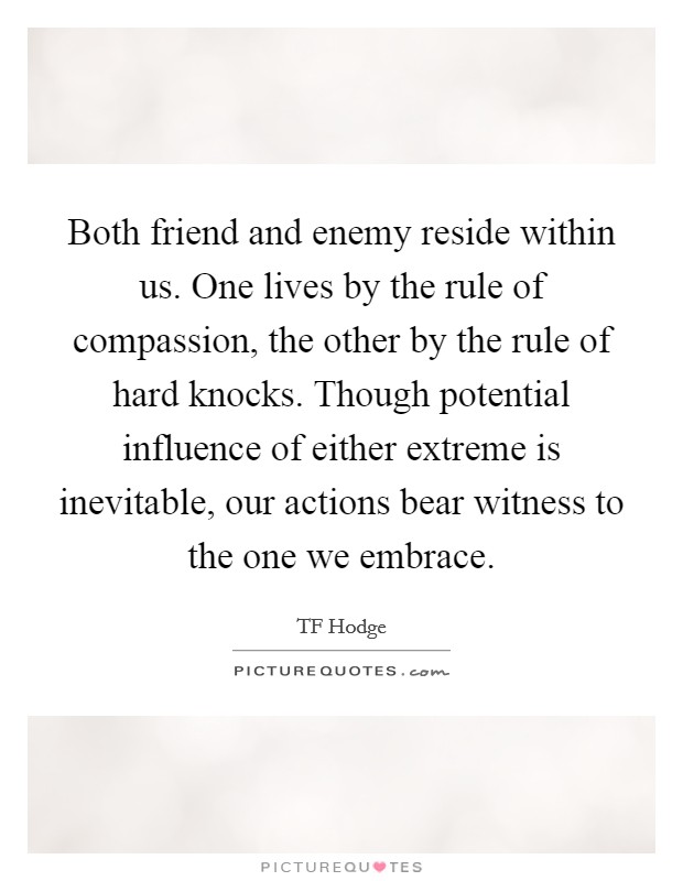 Both friend and enemy reside within us. One lives by the rule of compassion, the other by the rule of hard knocks. Though potential influence of either extreme is inevitable, our actions bear witness to the one we embrace. Picture Quote #1