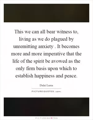 This we can all bear witness to, living as we do plagued by unremitting anxiety . It becomes more and more imperative that the life of the spirit be avowed as the only firm basis upon which to establish happiness and peace Picture Quote #1