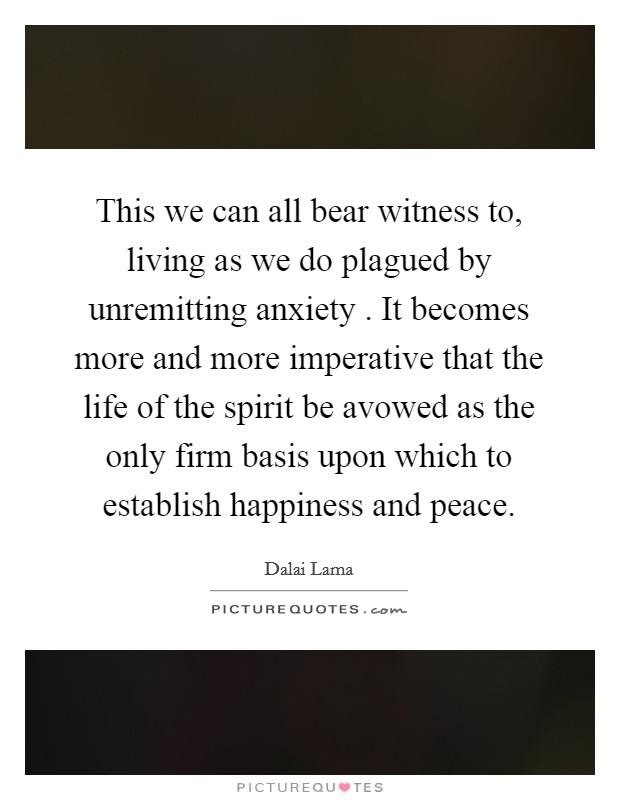This we can all bear witness to, living as we do plagued by unremitting anxiety . It becomes more and more imperative that the life of the spirit be avowed as the only firm basis upon which to establish happiness and peace. Picture Quote #1