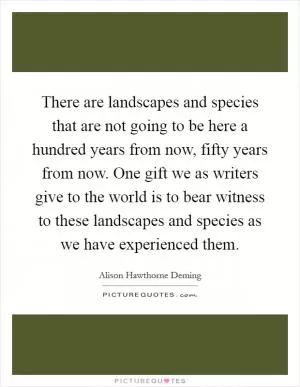 There are landscapes and species that are not going to be here a hundred years from now, fifty years from now. One gift we as writers give to the world is to bear witness to these landscapes and species as we have experienced them Picture Quote #1