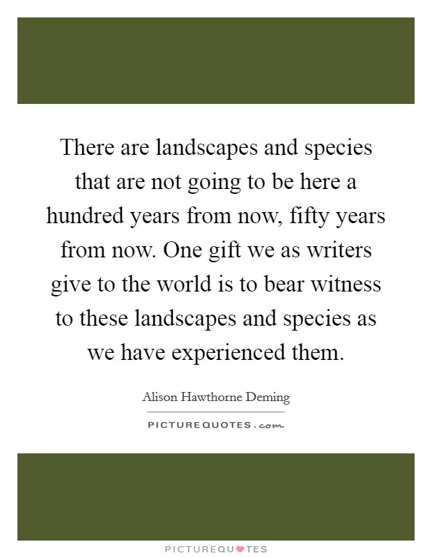 There are landscapes and species that are not going to be here a hundred years from now, fifty years from now. One gift we as writers give to the world is to bear witness to these landscapes and species as we have experienced them. Picture Quote #1