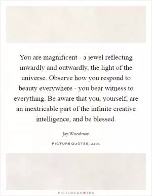 You are magnificent - a jewel reflecting inwardly and outwardly, the light of the universe. Observe how you respond to beauty everywhere - you bear witness to everything. Be aware that you, yourself, are an inextricable part of the infinite creative intelligence, and be blessed Picture Quote #1