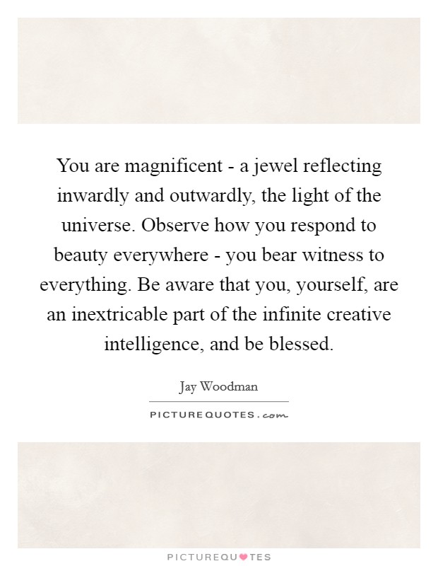 You are magnificent - a jewel reflecting inwardly and outwardly, the light of the universe. Observe how you respond to beauty everywhere - you bear witness to everything. Be aware that you, yourself, are an inextricable part of the infinite creative intelligence, and be blessed. Picture Quote #1
