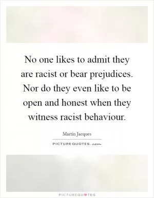 No one likes to admit they are racist or bear prejudices. Nor do they even like to be open and honest when they witness racist behaviour Picture Quote #1