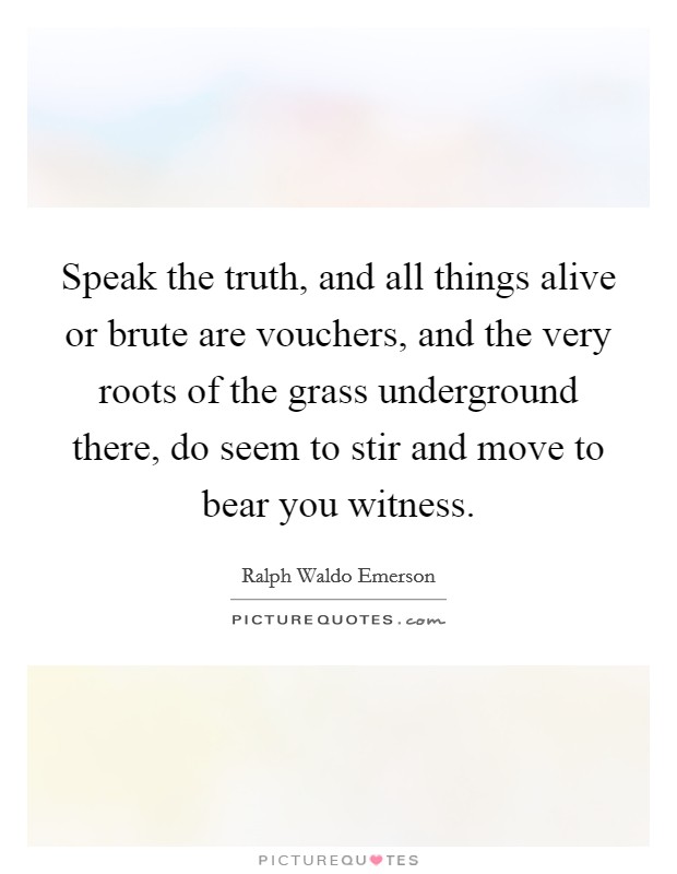 Speak the truth, and all things alive or brute are vouchers, and the very roots of the grass underground there, do seem to stir and move to bear you witness. Picture Quote #1