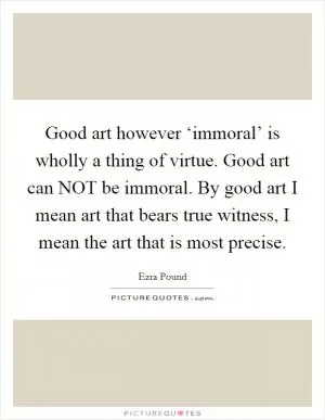Good art however ‘immoral’ is wholly a thing of virtue. Good art can NOT be immoral. By good art I mean art that bears true witness, I mean the art that is most precise Picture Quote #1