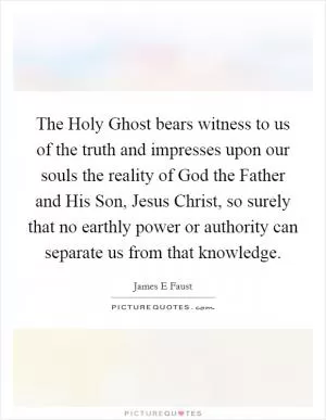 The Holy Ghost bears witness to us of the truth and impresses upon our souls the reality of God the Father and His Son, Jesus Christ, so surely that no earthly power or authority can separate us from that knowledge Picture Quote #1