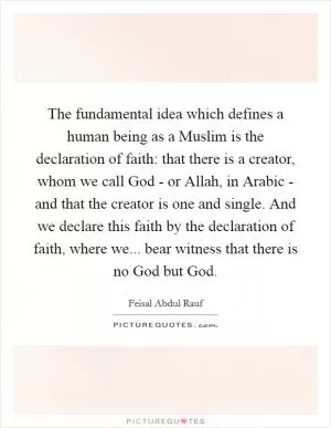 The fundamental idea which defines a human being as a Muslim is the declaration of faith: that there is a creator, whom we call God - or Allah, in Arabic - and that the creator is one and single. And we declare this faith by the declaration of faith, where we... bear witness that there is no God but God Picture Quote #1