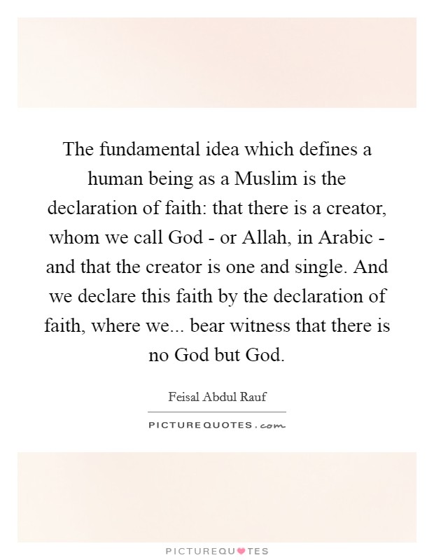 The fundamental idea which defines a human being as a Muslim is the declaration of faith: that there is a creator, whom we call God - or Allah, in Arabic - and that the creator is one and single. And we declare this faith by the declaration of faith, where we... bear witness that there is no God but God. Picture Quote #1