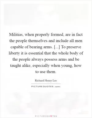 Militias, when properly formed, are in fact the people themselves and include all men capable of bearing arms. [...] To preserve liberty it is essential that the whole body of the people always possess arms and be taught alike, especially when young, how to use them Picture Quote #1