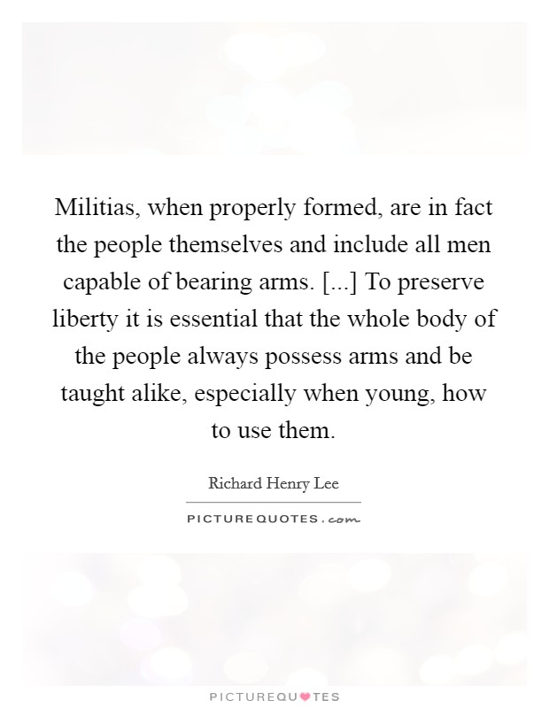 Militias, when properly formed, are in fact the people themselves and include all men capable of bearing arms. [...] To preserve liberty it is essential that the whole body of the people always possess arms and be taught alike, especially when young, how to use them. Picture Quote #1