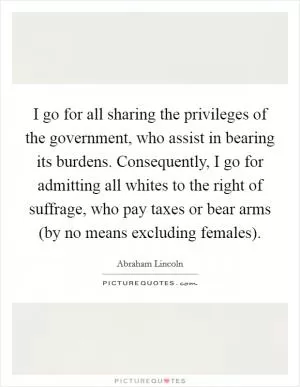 I go for all sharing the privileges of the government, who assist in bearing its burdens. Consequently, I go for admitting all whites to the right of suffrage, who pay taxes or bear arms (by no means excluding females) Picture Quote #1