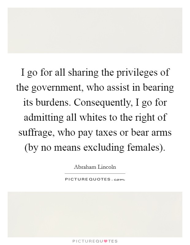 I go for all sharing the privileges of the government, who assist in bearing its burdens. Consequently, I go for admitting all whites to the right of suffrage, who pay taxes or bear arms (by no means excluding females). Picture Quote #1