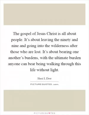 The gospel of Jesus Christ is all about people. It’s about leaving the ninety and nine and going into the wilderness after those who are lost. It’s about bearing one another’s burdens, with the ultimate burden anyone can bear being walking through this life without light Picture Quote #1