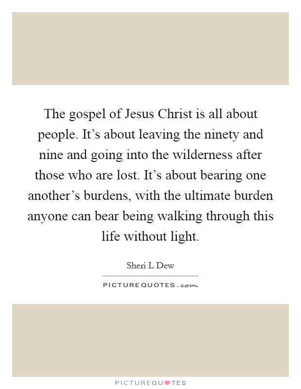 The gospel of Jesus Christ is all about people. It's about leaving the ninety and nine and going into the wilderness after those who are lost. It's about bearing one another's burdens, with the ultimate burden anyone can bear being walking through this life without light. Picture Quote #1