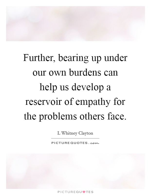 Further, bearing up under our own burdens can help us develop a reservoir of empathy for the problems others face. Picture Quote #1