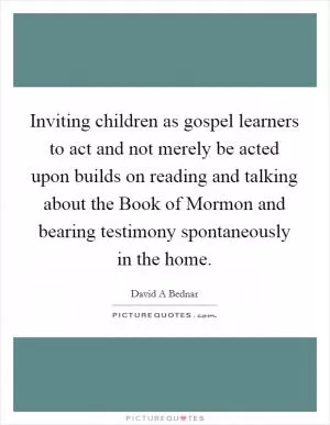 Inviting children as gospel learners to act and not merely be acted upon builds on reading and talking about the Book of Mormon and bearing testimony spontaneously in the home Picture Quote #1