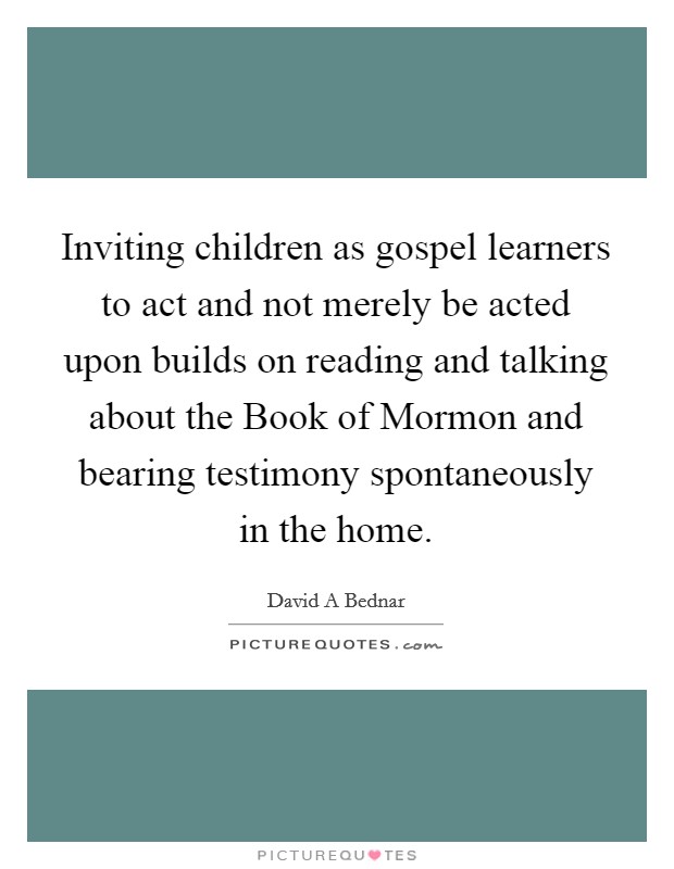 Inviting children as gospel learners to act and not merely be acted upon builds on reading and talking about the Book of Mormon and bearing testimony spontaneously in the home. Picture Quote #1