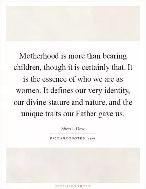 Motherhood is more than bearing children, though it is certainly that. It is the essence of who we are as women. It defines our very identity, our divine stature and nature, and the unique traits our Father gave us Picture Quote #1
